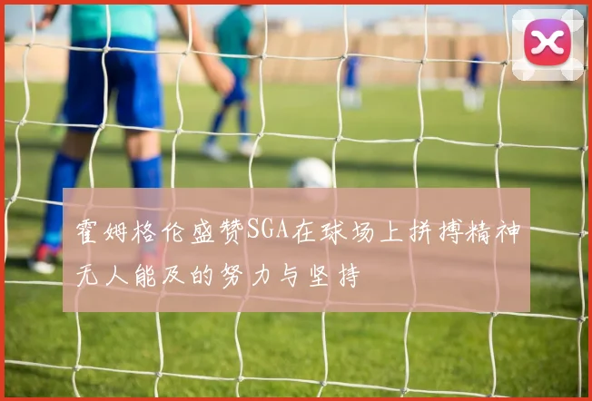 霍姆格伦盛赞SGA在球场上拼搏精神无人能及的努力与坚持
