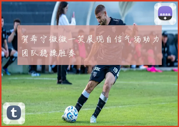 贺希宁微微一笑展现自信气场助力团队稳操胜券