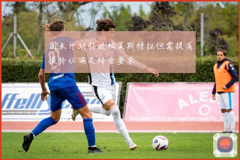 国米计划引进帕莱斯特拉但需提高报价以满足转会要求