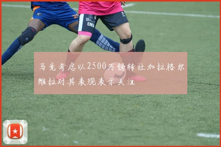 马竞考虑以2500万镑转让加拉格尔维拉对其表现表示关注