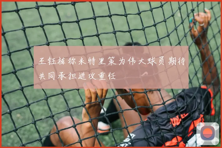 王钰栋称米特里策为伟大球员期待共同承担进攻重任