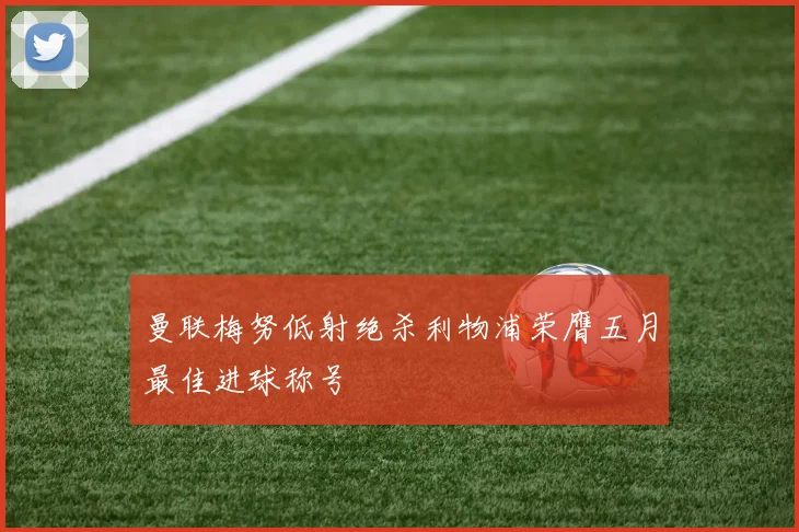 曼联梅努低射绝杀利物浦荣膺五月最佳进球称号