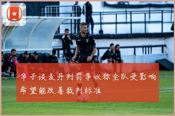 华子谈麦丹判罚争议称全队受影响希望能改善裁判标准
