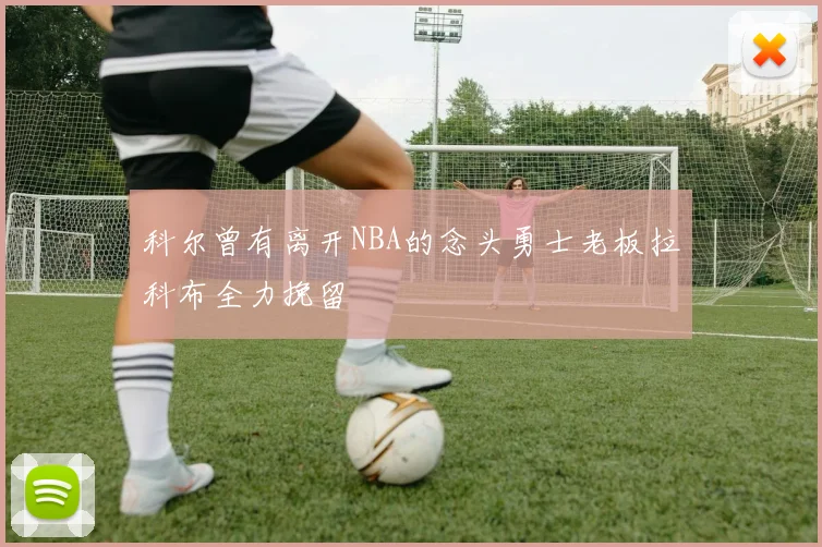 科尔曾有离开NBA的念头勇士老板拉科布全力挽留