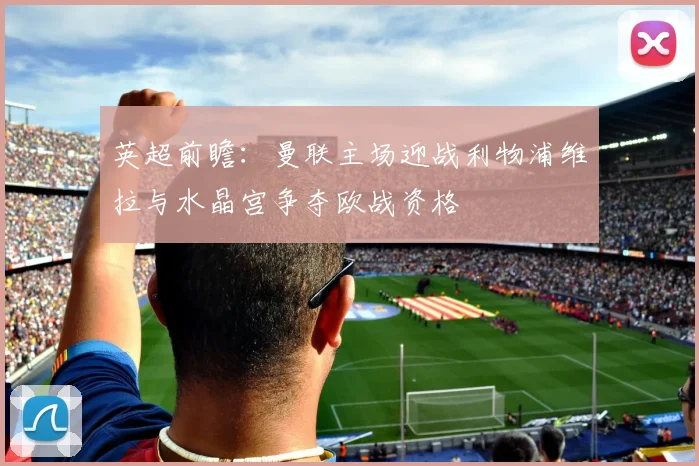 英超前瞻：曼联主场迎战利物浦维拉与水晶宫争夺欧战资格
