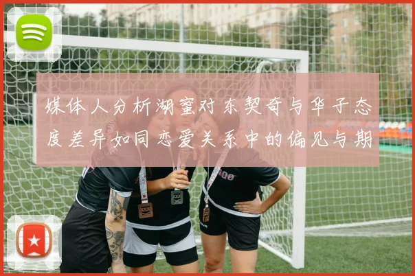媒体人分析湖蜜对东契奇与华子态度差异如同恋爱关系中的偏见与期待