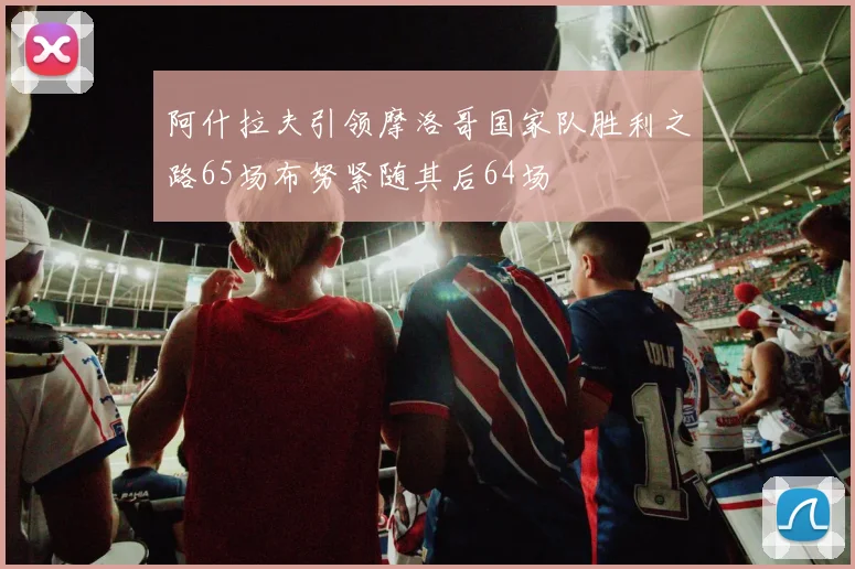 阿什拉夫引领摩洛哥国家队胜利之路65场布努紧随其后64场
