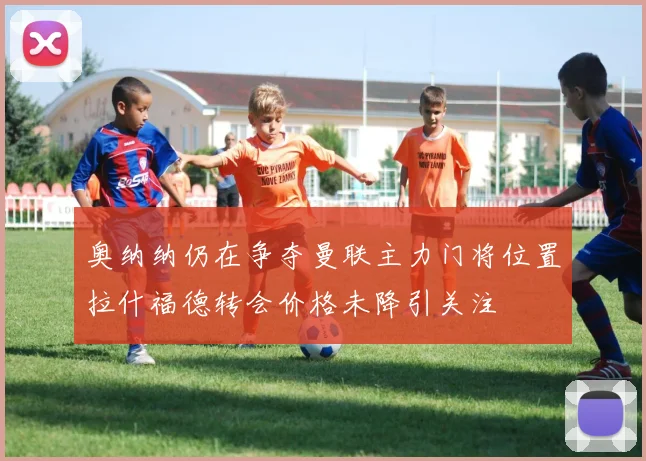 奥纳纳仍在争夺曼联主力门将位置拉什福德转会价格未降引关注