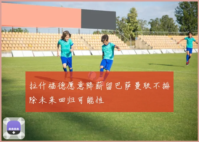 拉什福德愿意降薪留巴萨曼联不排除未来回归可能性