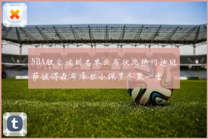 NBA联合试训名单公布状元热门迪班萨彼得森布泽尔小佩贾齐聚一堂