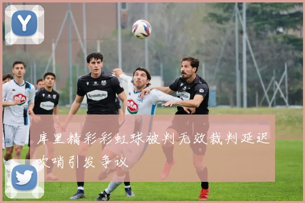 库里精彩彩虹球被判无效裁判延迟吹哨引发争议