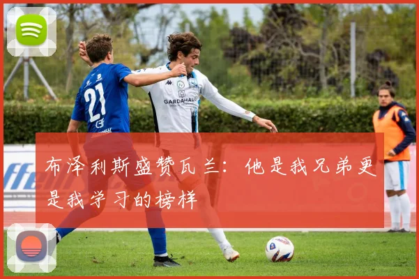 布泽利斯盛赞瓦兰：他是我兄弟更是我学习的榜样